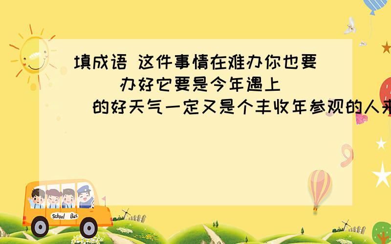 填成语 这件事情在难办你也要（ ）办好它要是今年遇上（ ）的好天气一定又是个丰收年参观的人来了一批又一批,他可真有点（ ）了