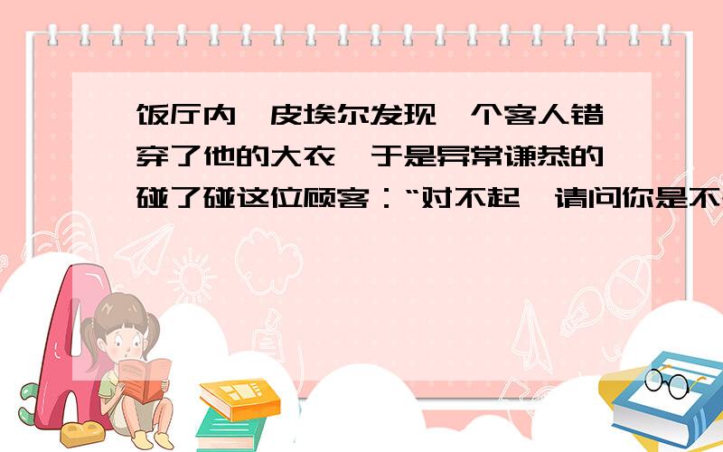 饭厅内,皮埃尔发现一个客人错穿了他的大衣,于是异常谦恭的碰了碰这位顾客：“对不起,请问你是不是皮埃尔先生?”“不,我不是.”那人回答.“啊,”皮埃尔舒了一口气,“        ?       ”