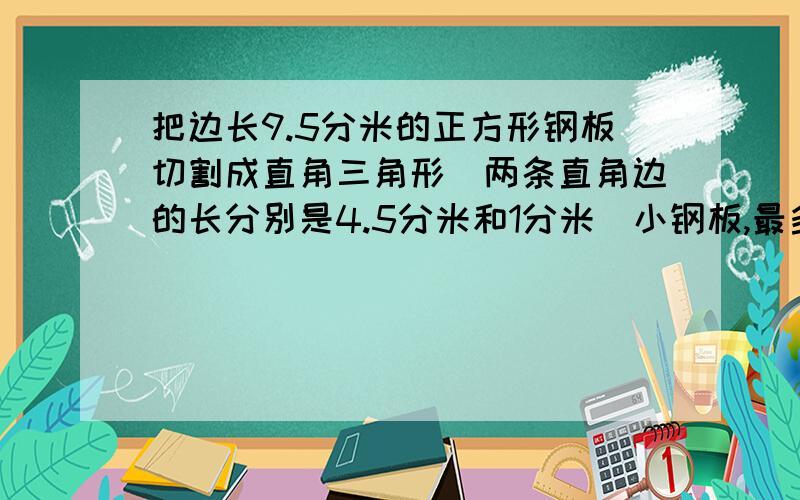 把边长9.5分米的正方形钢板切割成直角三角形（两条直角边的长分别是4.5分米和1分米）小钢板,最多可切割成____块.