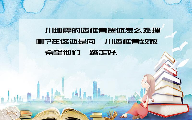 汶川地震的遇难者遗体怎么处理啊?在这还是向汶川遇难者致敬,希望他们一路走好.