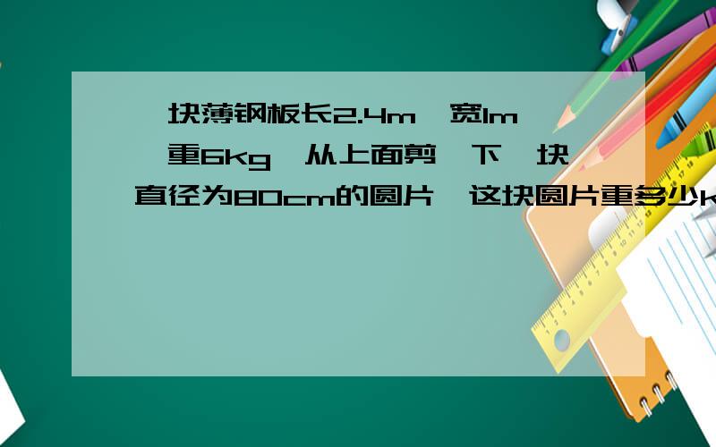 一块薄钢板长2.4m,宽1m,重6kg,从上面剪一下一块直径为80cm的圆片,这块圆片重多少kg?（要算式）