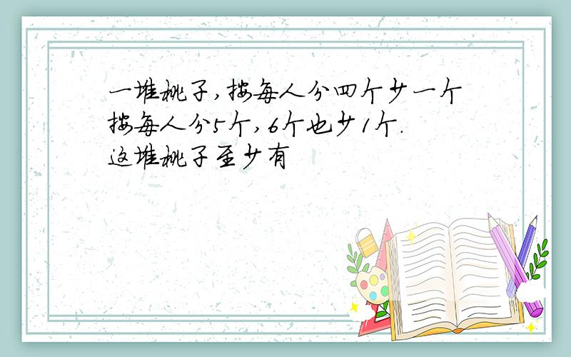 一堆桃子,按每人分四个少一个按每人分5个,6个也少1个.这堆桃子至少有
