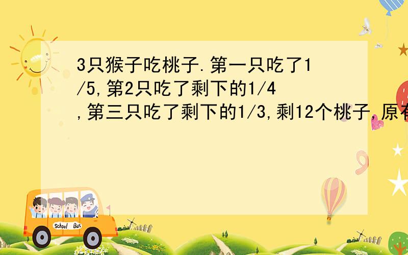 3只猴子吃桃子.第一只吃了1/5,第2只吃了剩下的1/4,第三只吃了剩下的1/3,剩12个桃子,原有多少个?