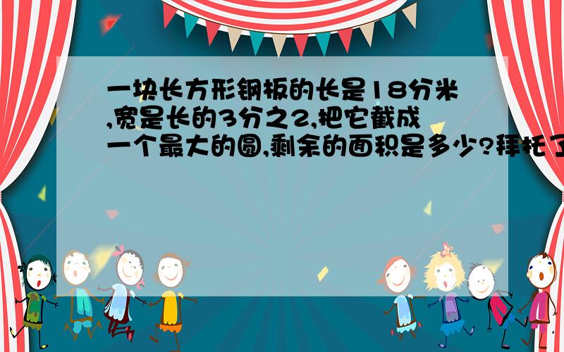 一块长方形钢板的长是18分米,宽是长的3分之2,把它截成一个最大的圆,剩余的面积是多少?拜托了各位 谢谢