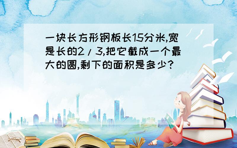 一块长方形钢板长15分米,宽是长的2/3,把它截成一个最大的圆,剩下的面积是多少?