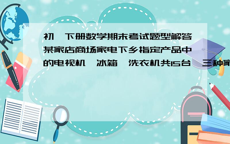 初一下册数学期末考试题型解答某家店商场家电下乡指定产品中的电视机,冰箱,洗衣机共15台,三种家电的进价和售价如下表所示：     种类|价格                 进价 ﹙元／台﹚