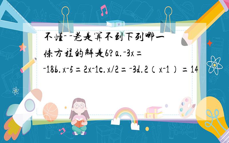 不懂- -老是算不到下列哪一条方程的解是6?a.-3x=-18b.x-5=2x-1c.x/2=-3d.2（x-1）=14