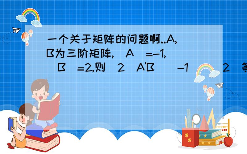 一个关于矩阵的问题啊..A,B为三阶矩阵,|A|=-1,|B|=2,则|2（A'B^(-1))^2|等于多少?过程啊~谢谢