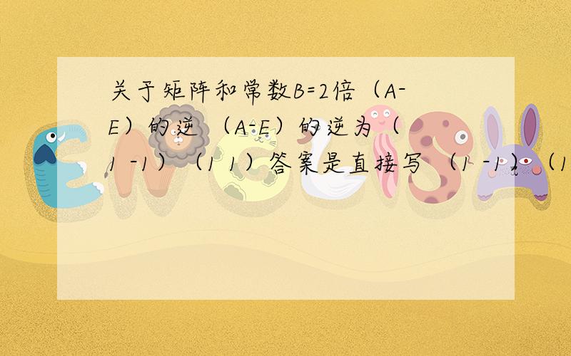 关于矩阵和常数B=2倍（A-E）的逆 （A-E）的逆为（1 -1）（1 1）答案是直接写 （1 -1）（1 1）还是 （2 -2）（2 2）?（2 -2）与（1 -1）（2 2） （1 1）相等吗?