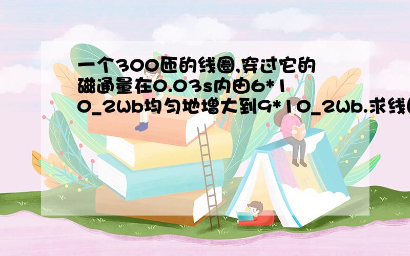 一个300匝的线圈,穿过它的磁通量在0.03s内由6*10_2Wb均匀地增大到9*10_2Wb.求线圈中感应电动势的大小