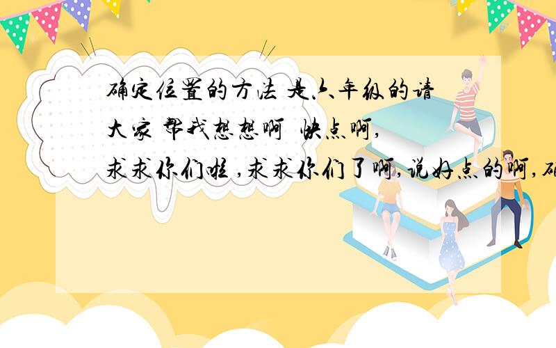 确定位置的方法 是六年级的请大家 帮我想想啊  快点啊,求求你们啦 ,求求你们了啊,说好点的啊,确定位置的方法,注意,是六年级的,最好啊最好是3条以上的~~~~(>_