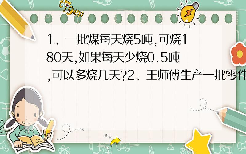 1、一批煤每天烧5吨,可烧180天,如果每天少烧0.5吨,可以多烧几天?2、王师傅生产一批零件,原计划每天生产75个零件,20天完工,实际每天生产的个数比原计划多三分之一,实际几天可完成任务?