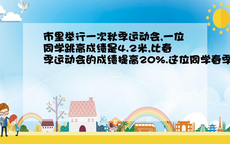 市里举行一次秋季运动会,一位同学跳高成绩是4.2米,比春季运动会的成绩提高20%.这位同学春季运动会的跳远成绩是多少米?