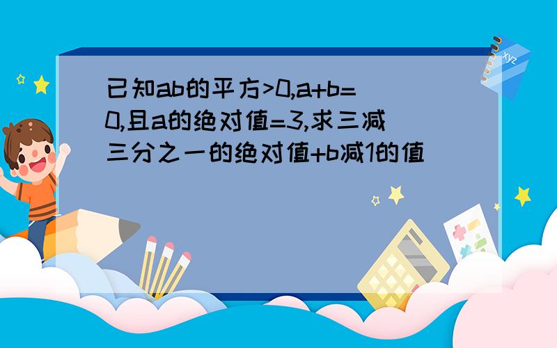 已知ab的平方>0,a+b=0,且a的绝对值=3,求三减三分之一的绝对值+b减1的值