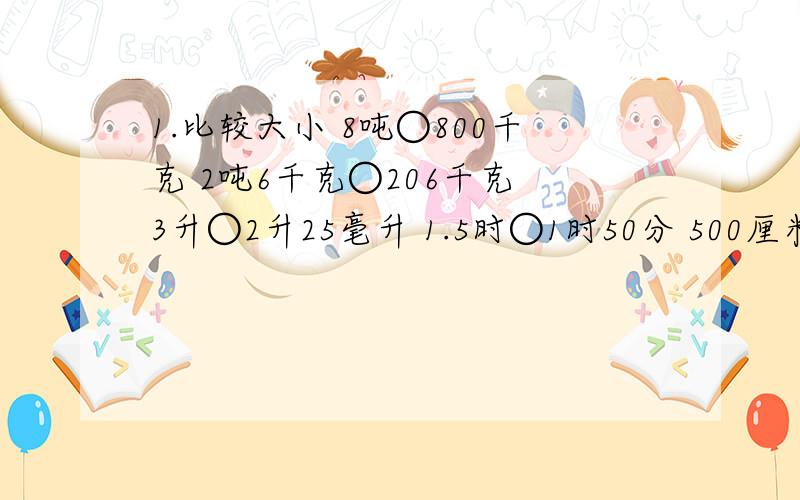 1.比较大小 8吨○800千克 2吨6千克○206千克 3升○2升25毫升 1.5时○1时50分 500厘米○5米4.02升○4立方分米200立方厘米 2.把下面数从小排到大 (1)0.022吨 2200克 50分之11千克 (2）3.08升 3立方分米800立