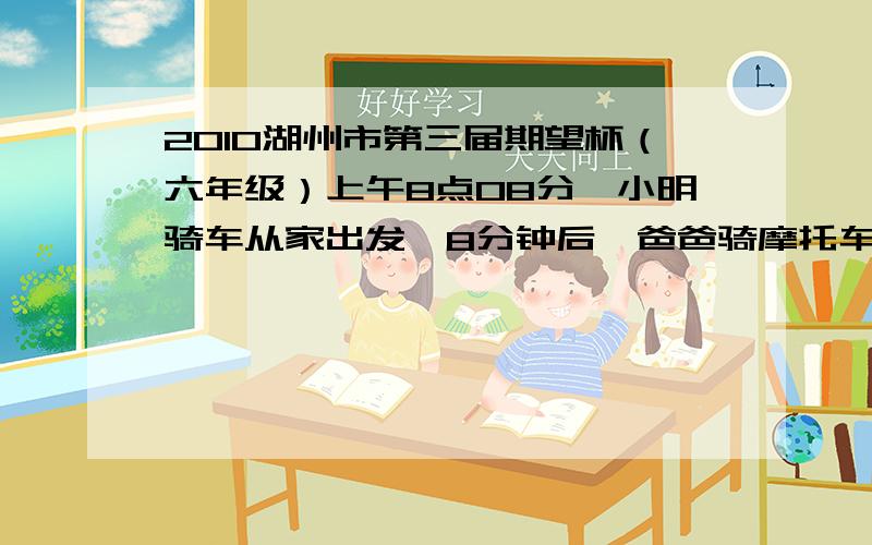 2010湖州市第三届期望杯（六年级）上午8点08分,小明骑车从家出发,8分钟后,爸爸骑摩托车去追他.在离家4公里处追上了他,然后爸爸马上回家,到家后立刻去追小明.在离家8公里处追上小明.问；