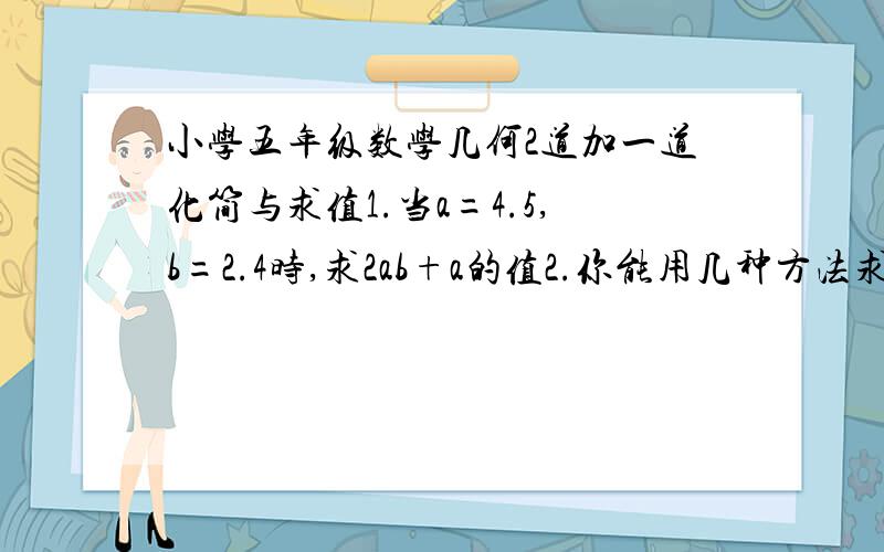 小学五年级数学几何2道加一道化简与求值1.当a=4.5,b=2.4时,求2ab+a的值2.你能用几种方法求出阴影部分的面积?要最简的.（2种）3.我用周长为4x cm的小正方形拼成了一个如下图所示的组合图形.你