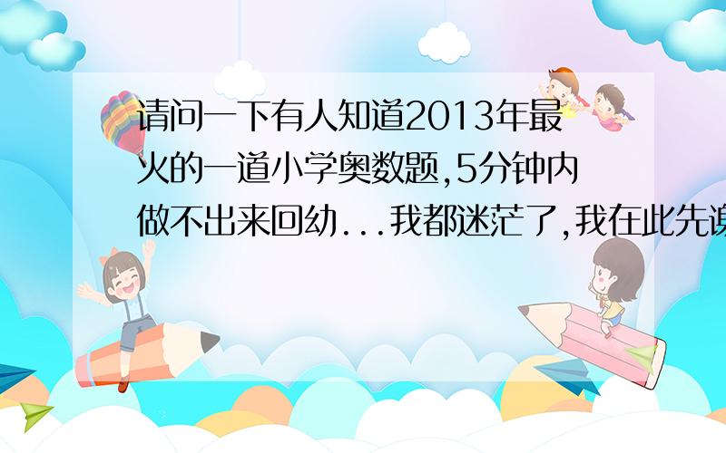 请问一下有人知道2013年最火的一道小学奥数题,5分钟内做不出来回幼...我都迷茫了,我在此先谢谢大家了0j