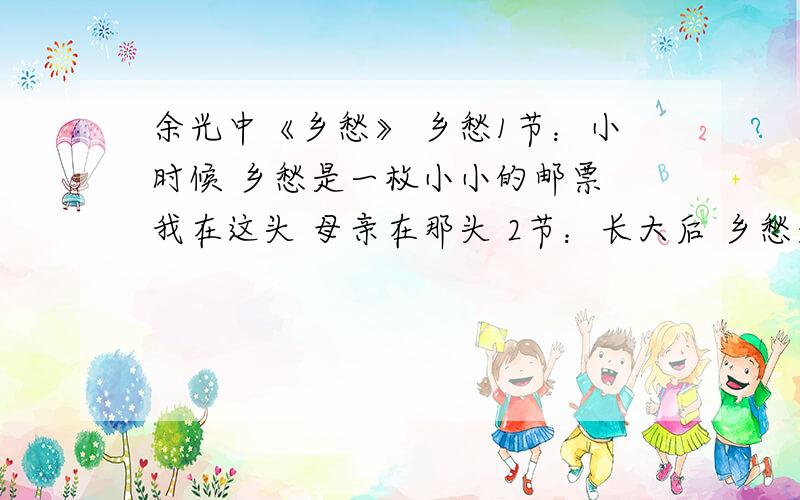 余光中《乡愁》 乡愁1节：小时候 乡愁是一枚小小的邮票 我在这头 母亲在那头 2节：长大后 乡愁是一张窄窄的船票 我在这头 新娘在那头 3节：后来啊 乡愁是一方矮矮的坟墓 我在外头 母亲