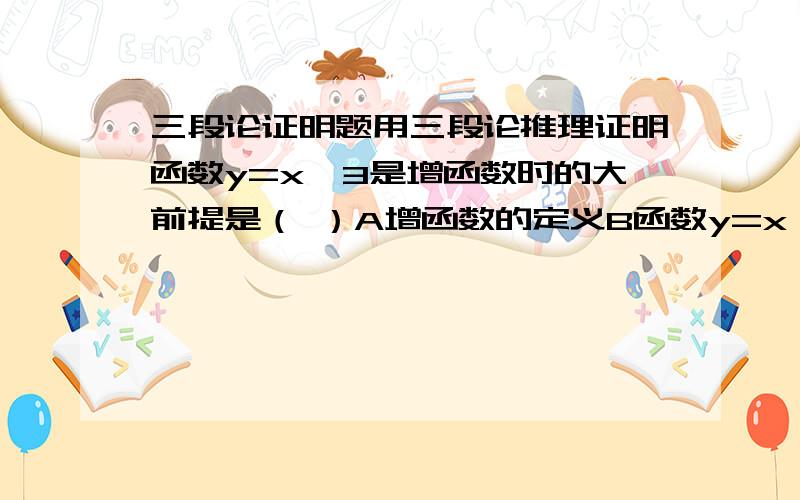 三段论证明题用三段论推理证明函数y=x^3是增函数时的大前提是（ ）A增函数的定义B函数y=x^3满足增函数的定义C若x1>x2,则f(x1)x2,则f(x1)>f(x2)