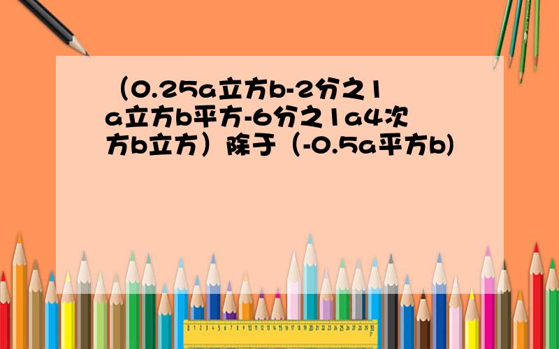 （0.25a立方b-2分之1a立方b平方-6分之1a4次方b立方）除于（-0.5a平方b)