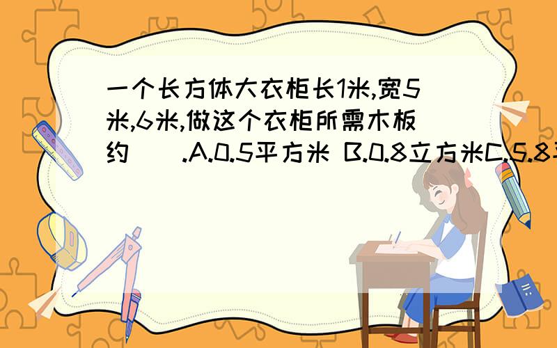 一个长方体大衣柜长1米,宽5米,6米,做这个衣柜所需木板约（）.A.0.5平方米 B.0.8立方米C.5.8平方米 D.0.9立方米