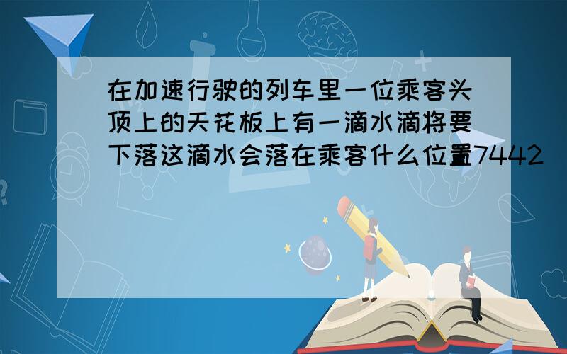 在加速行驶的列车里一位乘客头顶上的天花板上有一滴水滴将要下落这滴水会落在乘客什么位置7442