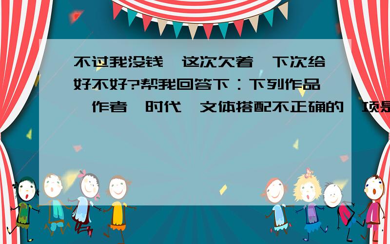 不过我没钱,这次欠着,下次给好不好?帮我回答下：下列作品、作者、时代、文体搭配不正确的一项是?A 《石壕吏》杜甫唐朝叙事诗B 《核舟记》张潮明代说明文C 《背影》朱自清现代散文D 《