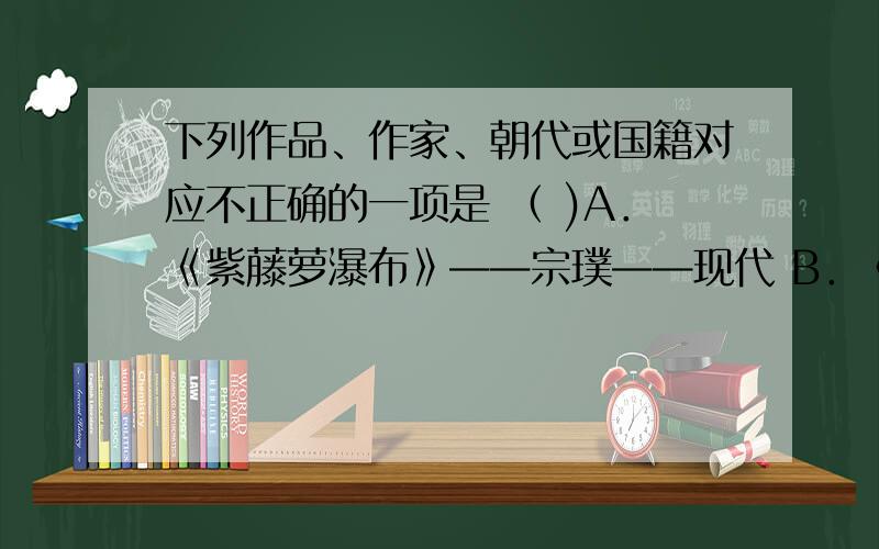 下列作品、作家、朝代或国籍对应不正确的一项是 （ )A．《紫藤萝瀑布》——宗璞——现代 B．《世说新语》——刘义庆 ——南朝 C．《皇帝的新装》——安徒生——丹麦 D．《金色花》—