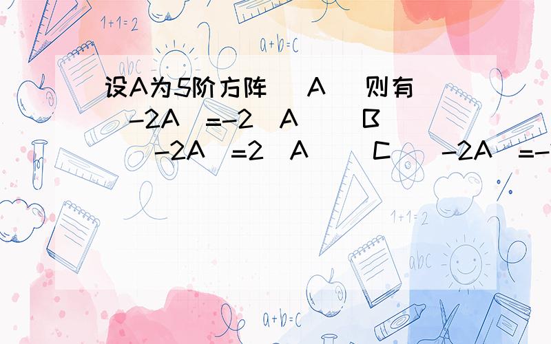 设A为5阶方阵 （A） 则有|-2A|=-2|A| （B）|-2A|=2|A| （C）|-2A|=-2|A|5 （D）|-2A|=(-2)5|A|请问选择哪一个