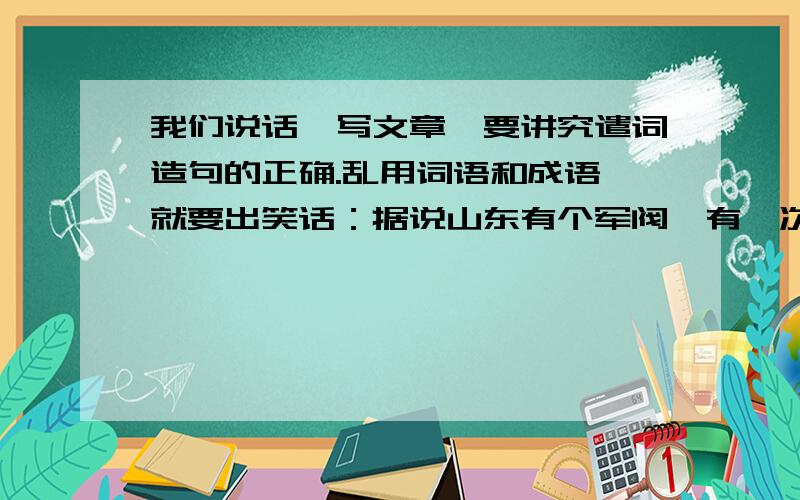 我们说话,写文章,要讲究遣词造句的正确.乱用词语和成语,就要出笑话：据说山东有个军阀,有一次去给大