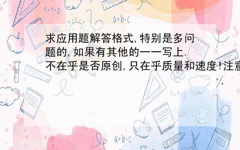 求应用题解答格式,特别是多问题的,如果有其他的一一写上.不在乎是否原创,只在乎质量和速度!注意:两个问时(如:…(条件)…1、…？2、…？(问题二))解题格式该怎么解