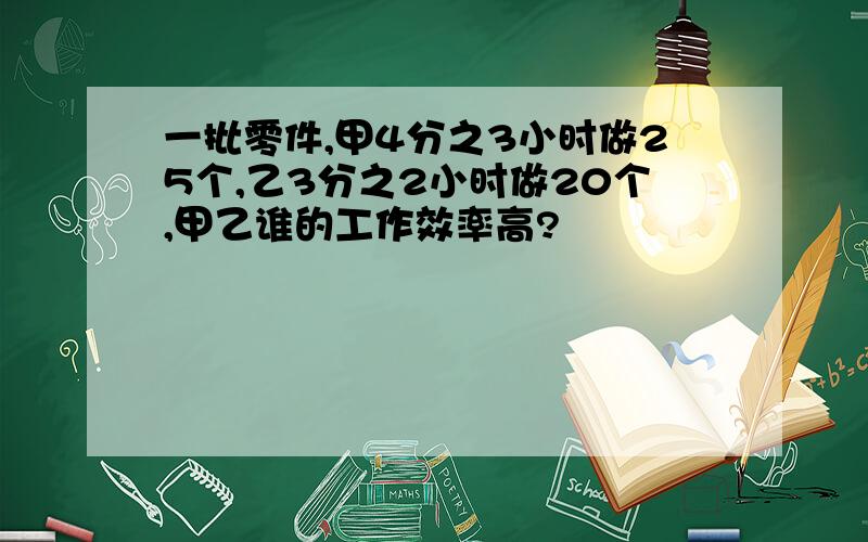 一批零件,甲4分之3小时做25个,乙3分之2小时做20个,甲乙谁的工作效率高?