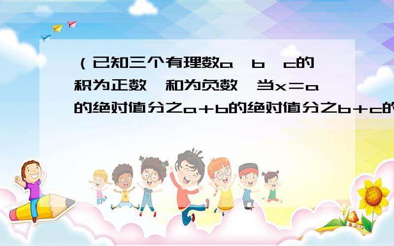 （已知三个有理数a、b、c的积为正数,和为负数,当x＝a的绝对值分之a＋b的绝对值分之b＋c的绝对值已知三个有理数a、b、c的积为正数,和为负数,当x＝a的绝对值分之a＋b的绝对值分之b＋c的绝对