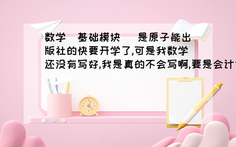 数学(基础模块) 是原子能出版社的快要开学了,可是我数学还没有写好,我是真的不会写啊,要是会计什么的还好一点,我不想开学的时候把空白的交上去,所以有答案的各位叔叔阿姨,哥哥姐姐,求