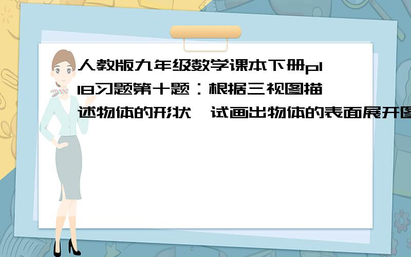 人教版九年级数学课本下册p118习题第十题：根据三视图描述物体的形状,试画出物体的表面展开图