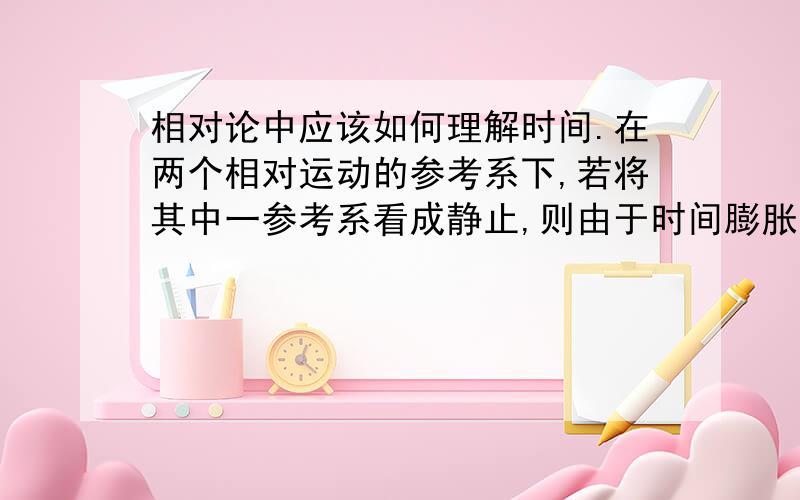 相对论中应该如何理解时间.在两个相对运动的参考系下,若将其中一参考系看成静止,则由于时间膨胀效应,运动参考系实践增大,而换个参考系考虑,之前静止参考系得时间成为运动参考系的时