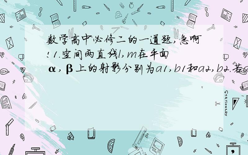 数学高中必修二的一道题,急啊!1.空间两直线l,m在平面α,β上的射影分别为a1,b1和a2,b2.若a1//b1,a2与b2交于一点,则l和m的美制关系是——（）A.一定异面 B.一定平行 c.异面或相交 D.平行或异面请给