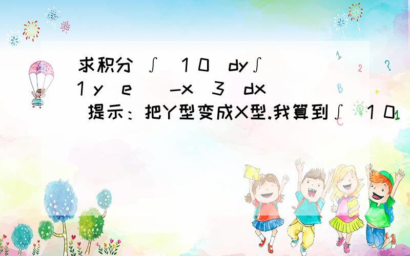 求积分 ∫(1 0)dy∫(1 y)e^(-x^3)dx 提示：把Y型变成X型.我算到∫(1 0)dx∫(x 0)e^(-x^3)dy了 差一点!.应该是对的 我觉得 到后面的∫(1 0) e^(-x^3) dx迷茫了 = = 高手们帮我完成最后一步吧 错了 是 ∫(1 0) x*e