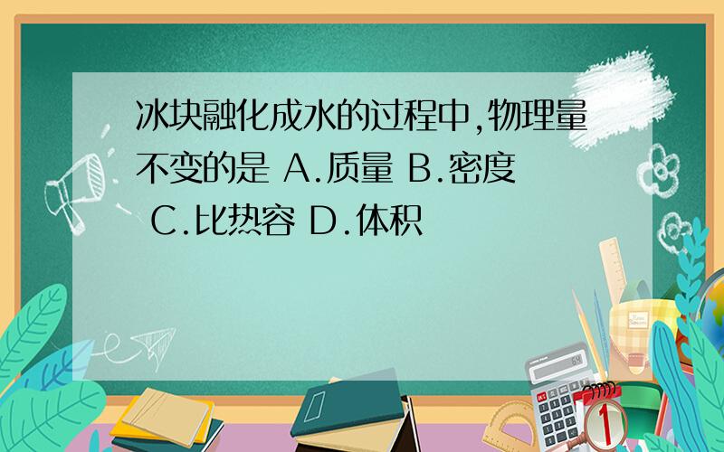 冰块融化成水的过程中,物理量不变的是 A.质量 B.密度 C.比热容 D.体积