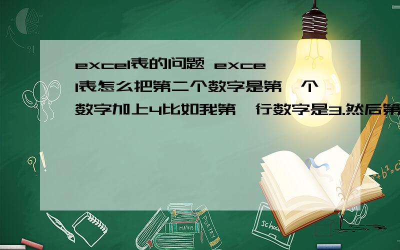 excel表的问题 excel表怎么把第二个数字是第一个数字加上4比如我第一行数字是3.然后第二行要7.第3行要11.依次每行都是上面一行加4.请问要怎么弄.如图. 要是一个一个填很麻烦啊,. 会的麻烦教