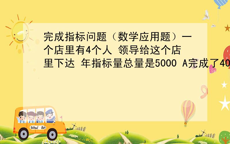 完成指标问题（数学应用题）一个店里有4个人 领导给这个店里下达 年指标量总量是5000 A完成了400 B完成了700 C完成了750 D完成了660 这样店里今年就还有2490的指标未能完成指标 所以要扣ABCD的