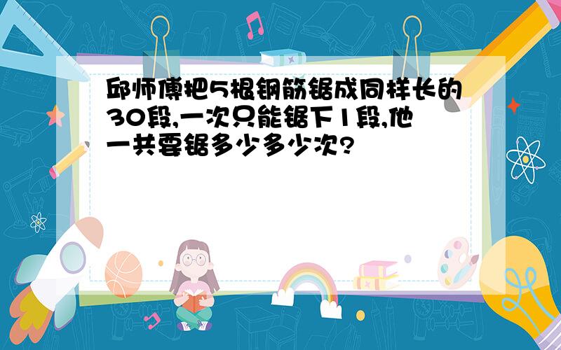 邱师傅把5根钢筋锯成同样长的30段,一次只能锯下1段,他一共要锯多少多少次?