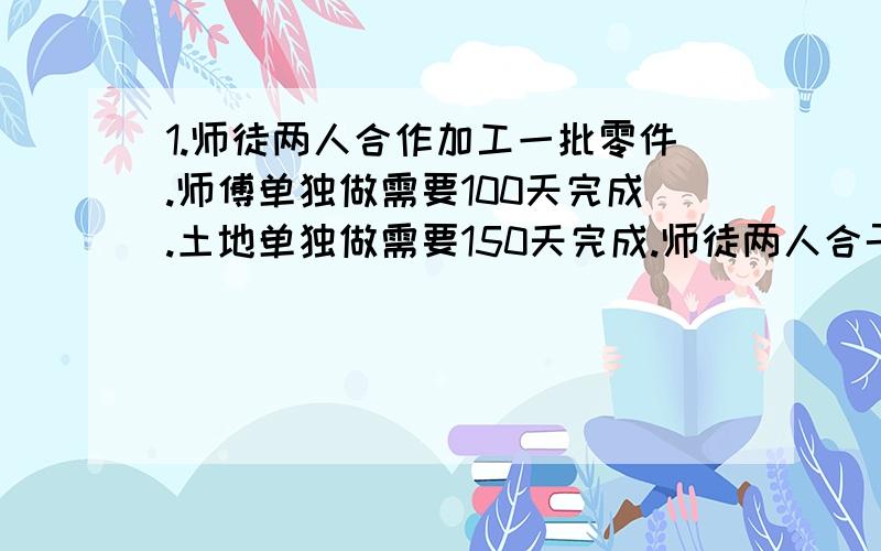 1.师徒两人合作加工一批零件.师傅单独做需要100天完成.土地单独做需要150天完成.师徒两人合干50天后.徒弟加工剩下的零件还需要多少天?2.甲乙两人合干一件工作.原计划18小时完成.现在甲先