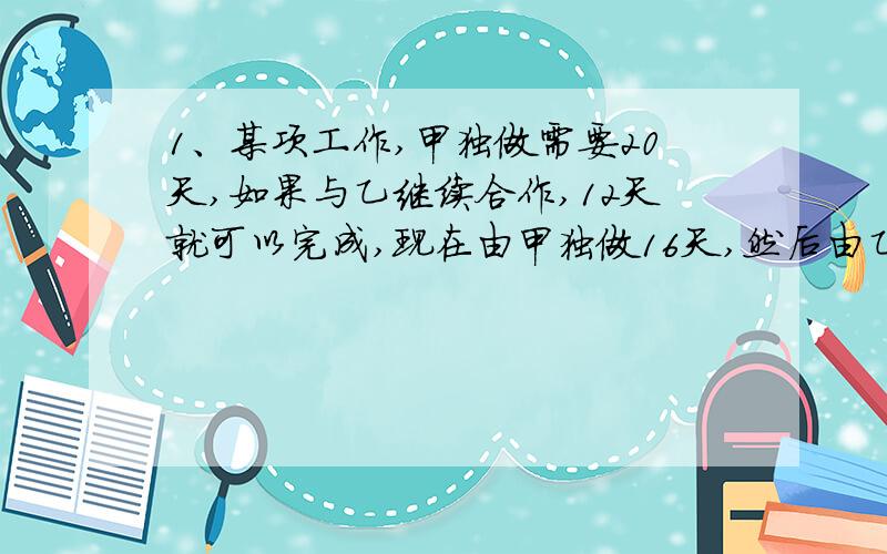 1、某项工作,甲独做需要20天,如果与乙继续合作,12天就可以完成,现在由甲独做16天,然后由乙继续做完,还需要几天时间?2、一项工程,甲独做要24天,现在乙做3天后,余下由甲完成还需要15天,乙单