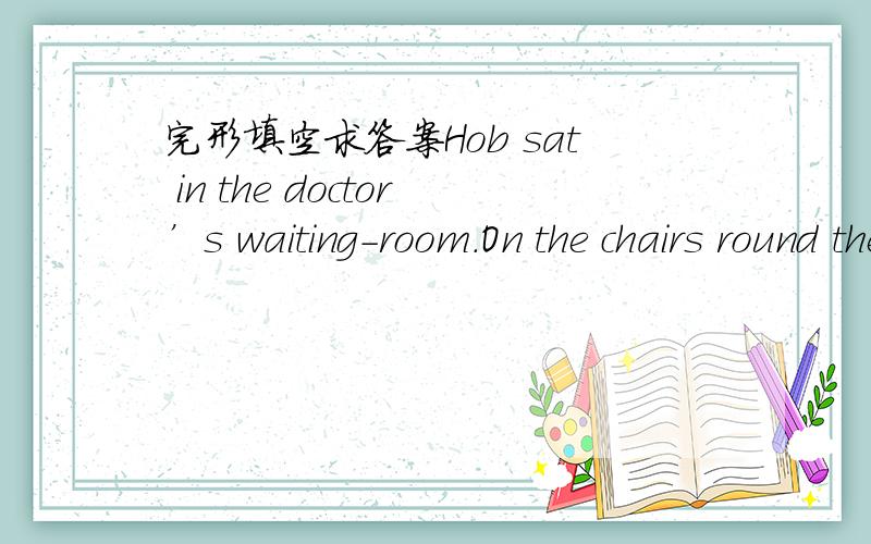 完形填空求答案Hob sat in the doctor’s waiting-room.On the chairs round the wall other ___1__ were sitting.Some had colds and some had headaches.They all looked sad,___2___hob who was reading an exciting story ,just then the doctor came in to