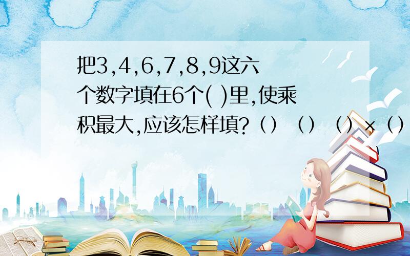 把3,4,6,7,8,9这六个数字填在6个( )里,使乘积最大,应该怎样填?（）（）（）×（）把3,4,6,7,8,9这六个数字填在6个( )里,使乘积最大,应该怎样填?（）（）（）×（）（）（）