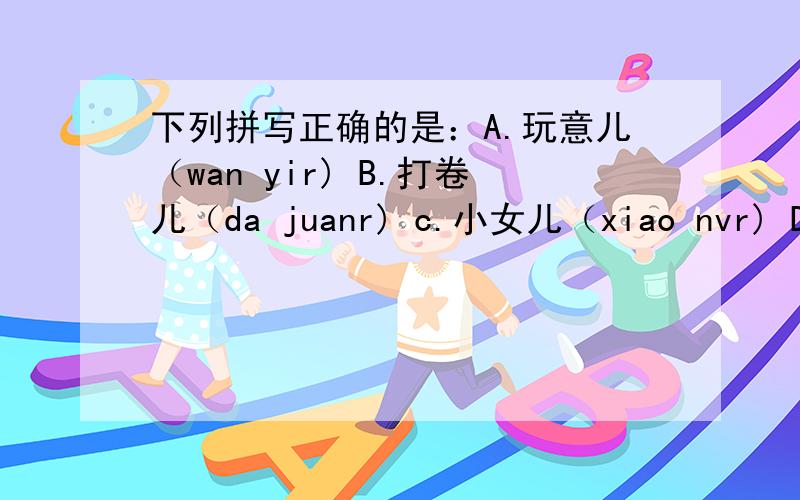 下列拼写正确的是：A.玩意儿（wan yir) B.打卷儿（da juanr) c.小女儿（xiao nvr) D.柳叶儿（liu yer)我看不出来有哪一项是正确的,请仔细辨别!