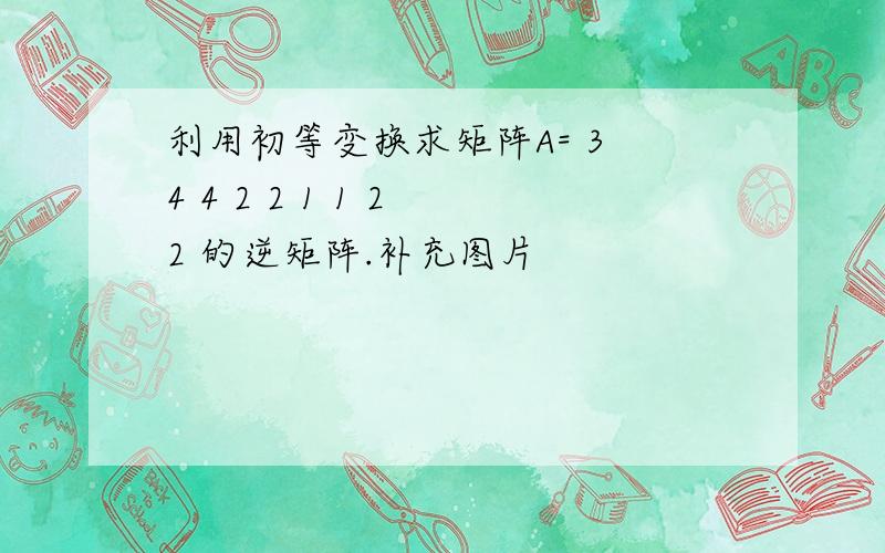 利用初等变换求矩阵A= 3 4 4 2 2 1 1 2 2 的逆矩阵.补充图片