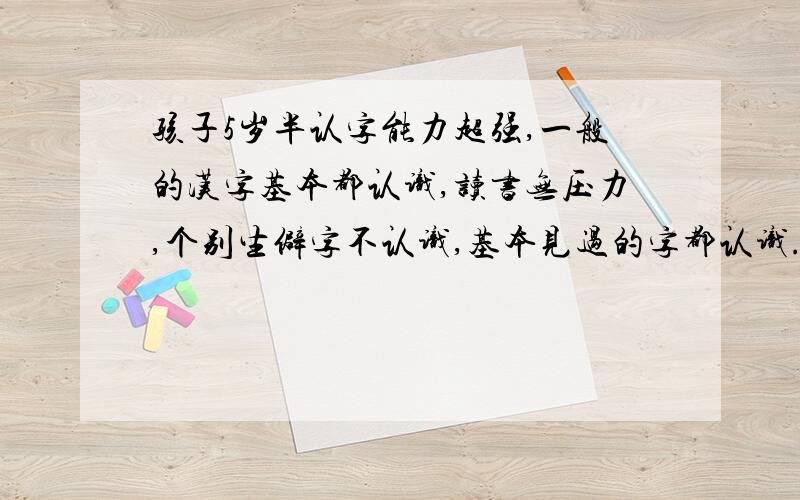 孩子5岁半认字能力超强,一般的汉字基本都认识,读书无压力,个别生僻字不认识,基本见过的字都认识.平时也没特意怎么教他认字,他认识那么多字家长都感到惊奇.就是数学费劲,算个十以内的